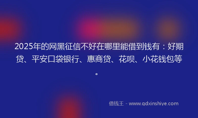 2025年的网黑征信不好在哪里能借到钱有：好期贷、平安口袋银行、惠商贷、花呗、小花钱包等。