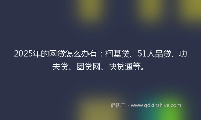 2025年的网贷怎么办有：柯基贷、51人品贷、功夫贷、团贷网、快贷通等。