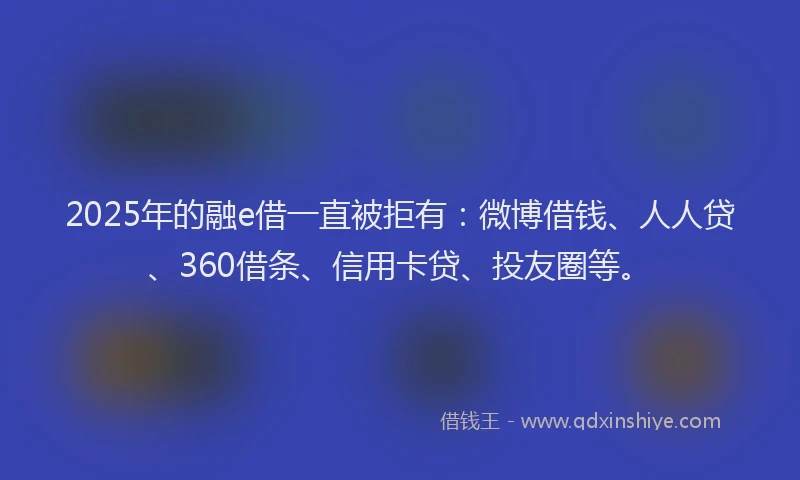 2025年的融e借一直被拒有：微博借钱、人人贷、360借条、信用卡贷、投友圈等。