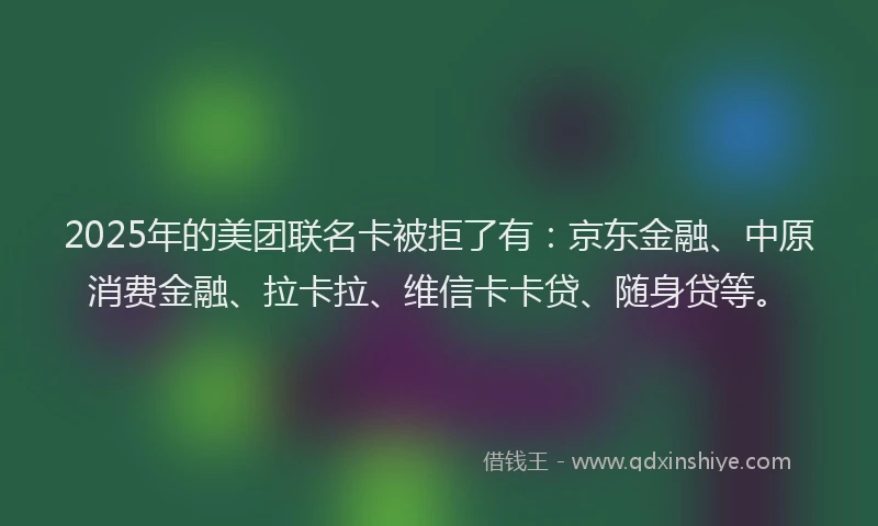 2025年的美团联名卡被拒了有：京东金融、中原消费金融、拉卡拉、维信卡卡贷、随身贷等。