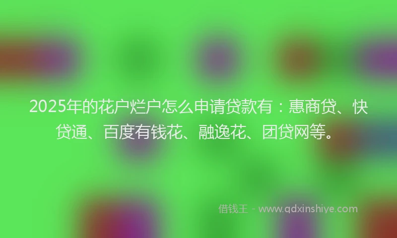 2025年的花户烂户怎么申请贷款有：惠商贷、快贷通、百度有钱花、融逸花、团贷网等。