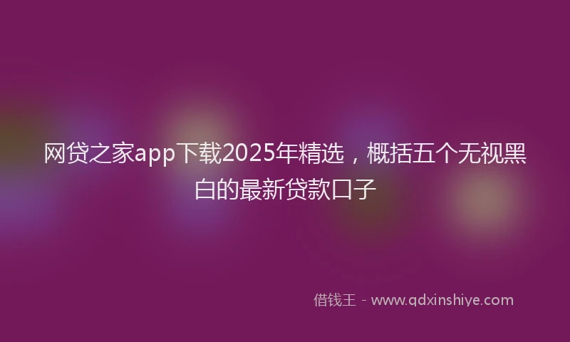 网贷之家app下载2025年精选，概括五个无视黑白的最新贷款口子