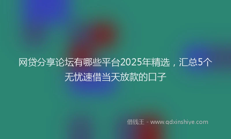 网贷分享论坛有哪些平台2025年精选，汇总5个无忧速借当天放款的口子