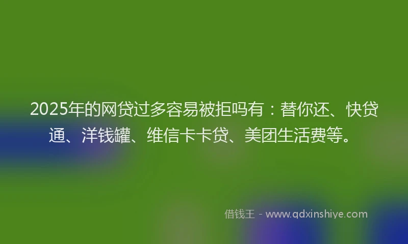 2025年的网贷过多容易被拒吗有：替你还、快贷通、洋钱罐、维信卡卡贷、美团生活费等。