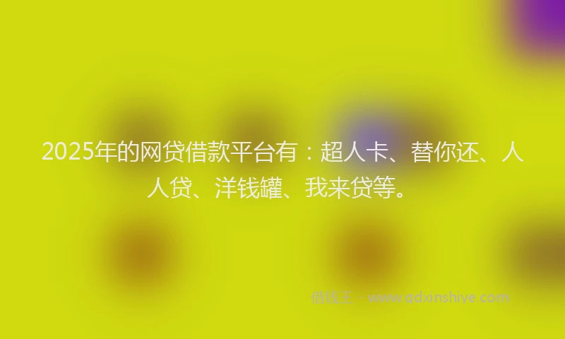 2025年的网贷借款平台有：超人卡、替你还、人人贷、洋钱罐、我来贷等。