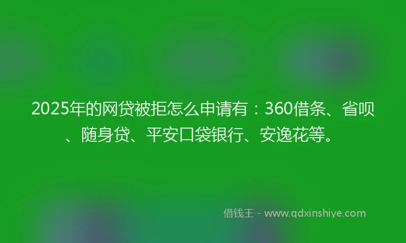 2025年的网贷被拒怎么申请有：360借条、省呗、随身贷、平安口袋银行、安逸花等。