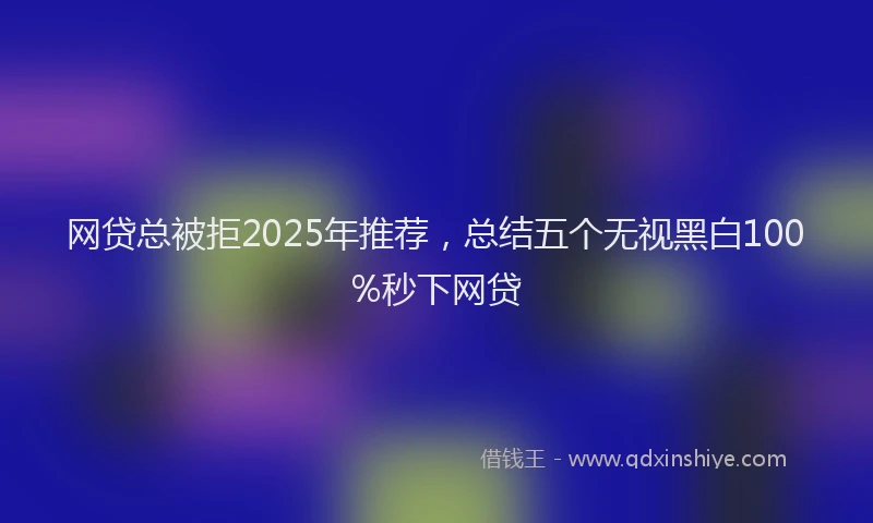 网贷总被拒2025年推荐，总结五个无视黑白100%秒下网贷