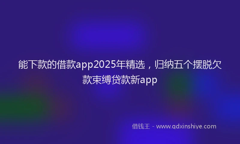 能下款的借款app2025年精选，归纳五个摆脱欠款束缚贷款新app