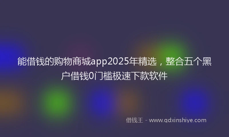 能借钱的购物商城app2025年精选，整合五个黑户借钱0门槛极速下款软件