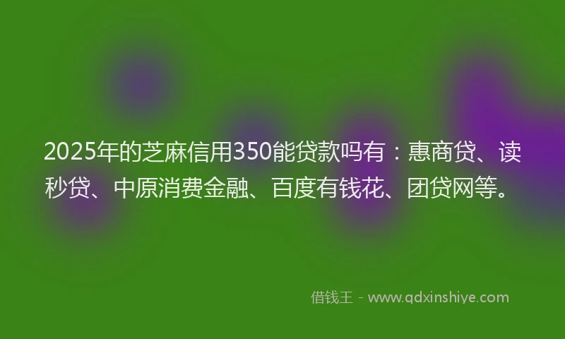 2025年的芝麻信用350能贷款吗有：惠商贷、读秒贷、中原消费金融、百度有钱花、团贷网等。