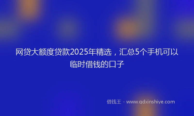 网贷大额度贷款2025年精选，汇总5个手机可以临时借钱的口子