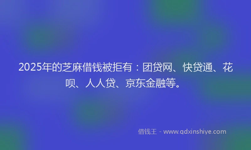 2025年的芝麻借钱被拒有：团贷网、快贷通、花呗、人人贷、京东金融等。