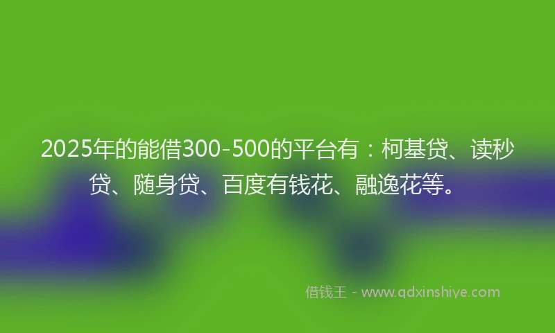 2025年的能借300-500的平台有：柯基贷、读秒贷、随身贷、百度有钱花、融逸花等。