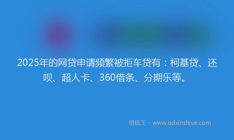 2025年的网贷申请频繁被拒车贷有：柯基贷、还呗、超人卡、360借条、分期乐等。