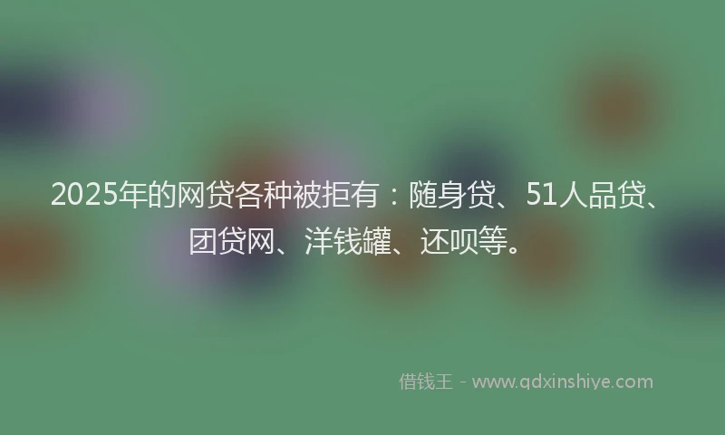 2025年的网贷各种被拒有：随身贷、51人品贷、团贷网、洋钱罐、还呗等。