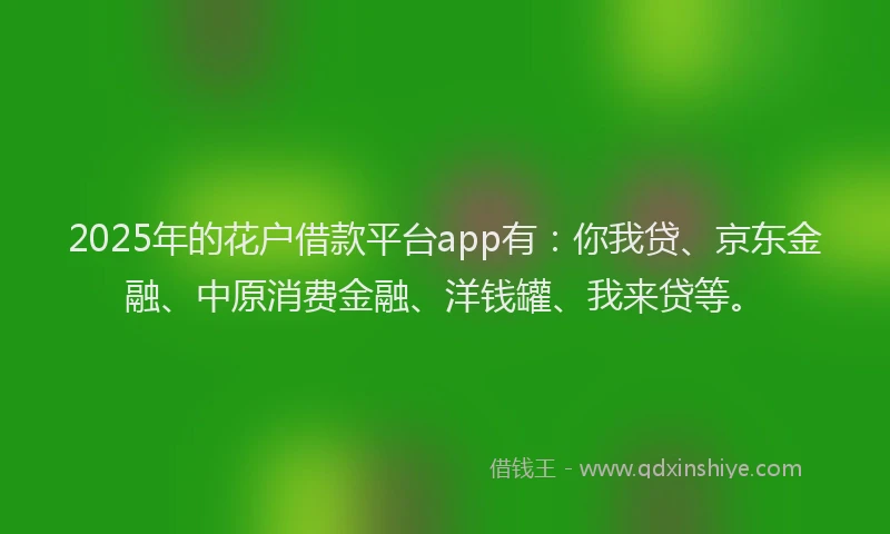 2025年的花户借款平台app有：你我贷、京东金融、中原消费金融、洋钱罐、我来贷等。