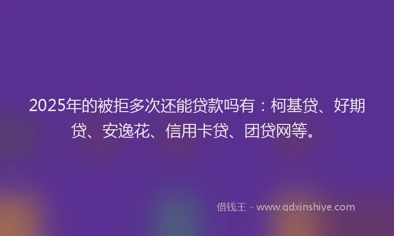 2025年的被拒多次还能贷款吗有：柯基贷、好期贷、安逸花、信用卡贷、团贷网等。