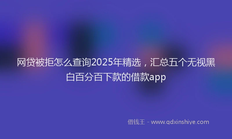 网贷被拒怎么查询2025年精选，汇总五个无视黑白百分百下款的借款app