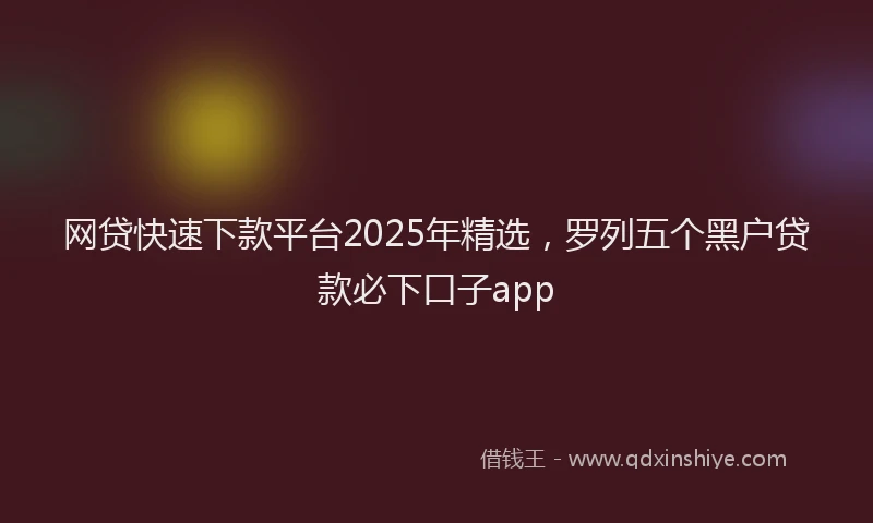 网贷快速下款平台2025年精选，罗列五个黑户贷款必下口子app