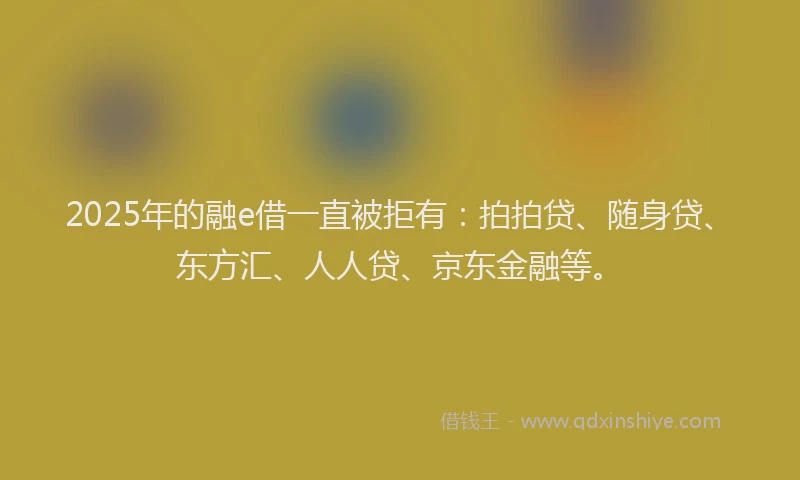2025年的融e借一直被拒有：拍拍贷、随身贷、东方汇、人人贷、京东金融等。