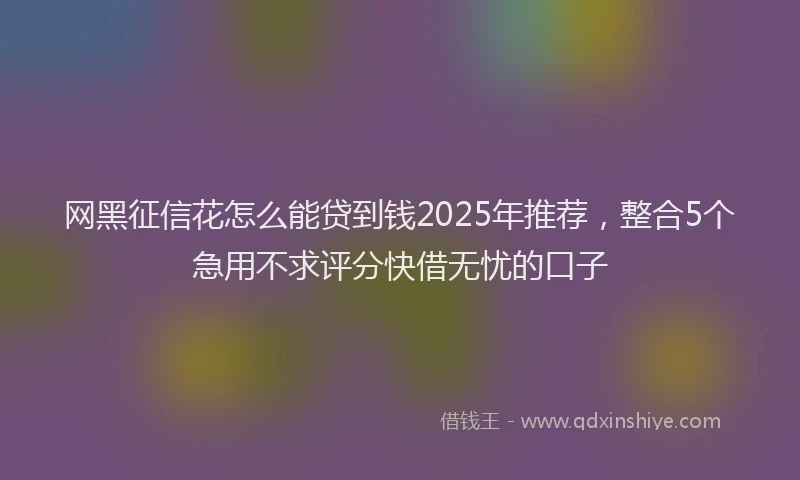 网黑征信花怎么能贷到钱2025年推荐，整合5个急用不求评分快借无忧的口子