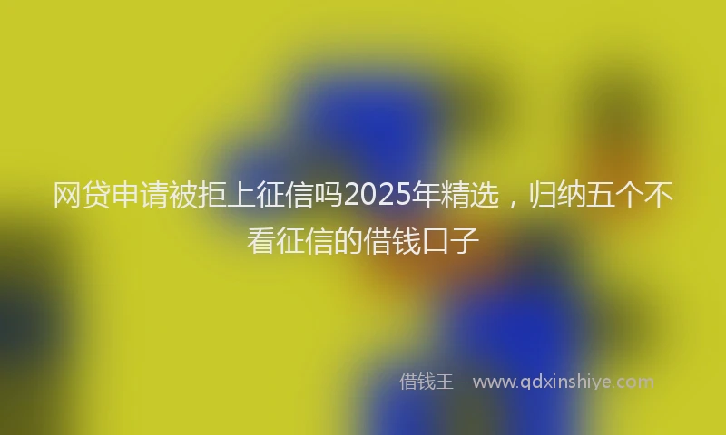 网贷申请被拒上征信吗2025年精选，归纳五个不看征信的借钱口子