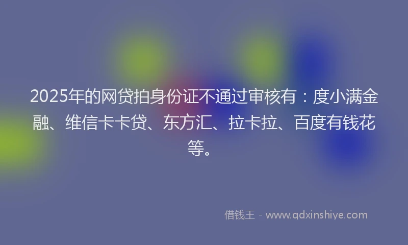 2025年的网贷拍身份证不通过审核有：度小满金融、维信卡卡贷、东方汇、拉卡拉、百度有钱花等。