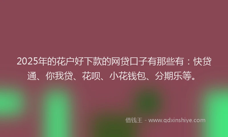 2025年的花户好下款的网贷口子有那些有：快贷通、你我贷、花呗、小花钱包、分期乐等。