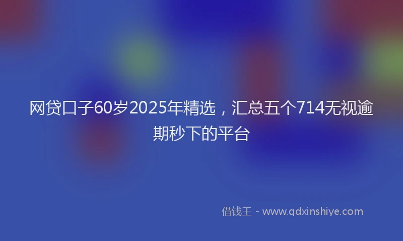 网贷口子60岁2025年精选，汇总五个714无视逾期秒下的平台