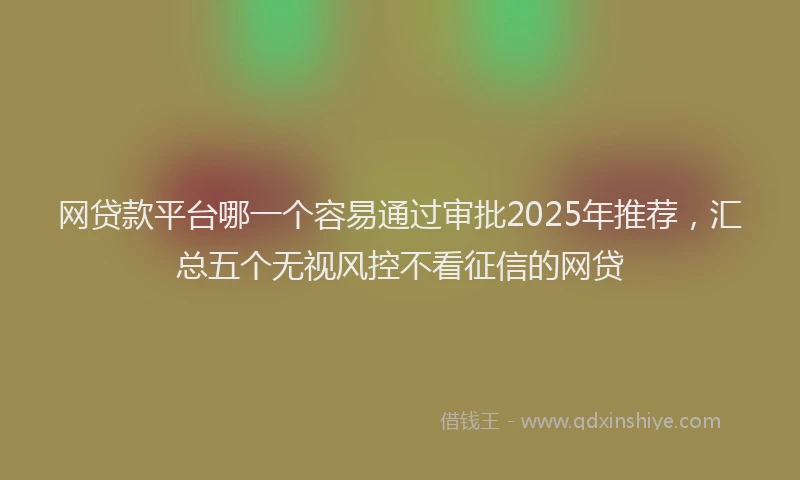 网贷款平台哪一个容易通过审批2025年推荐，汇总五个无视风控不看征信的网贷