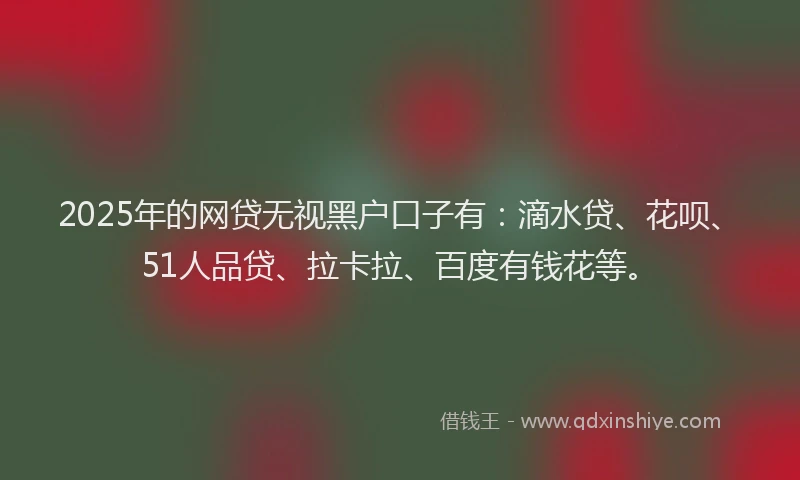2025年的网贷无视黑户口子有：滴水贷、花呗、51人品贷、拉卡拉、百度有钱花等。