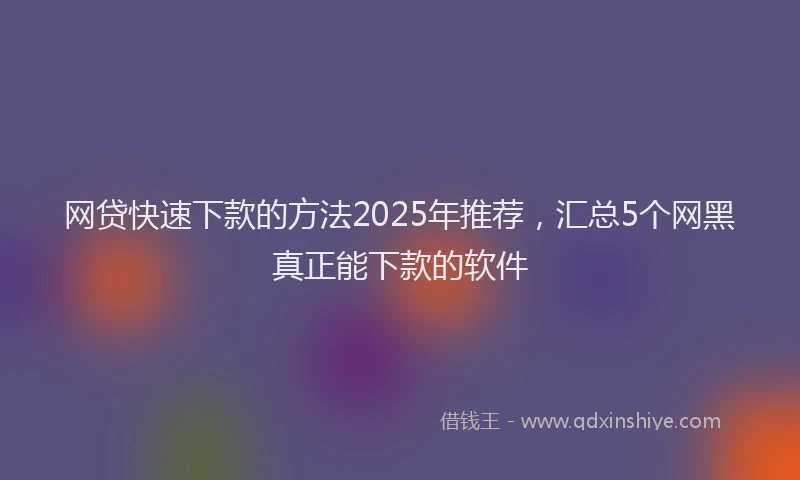 网贷快速下款的方法2025年推荐，汇总5个网黑真正能下款的软件