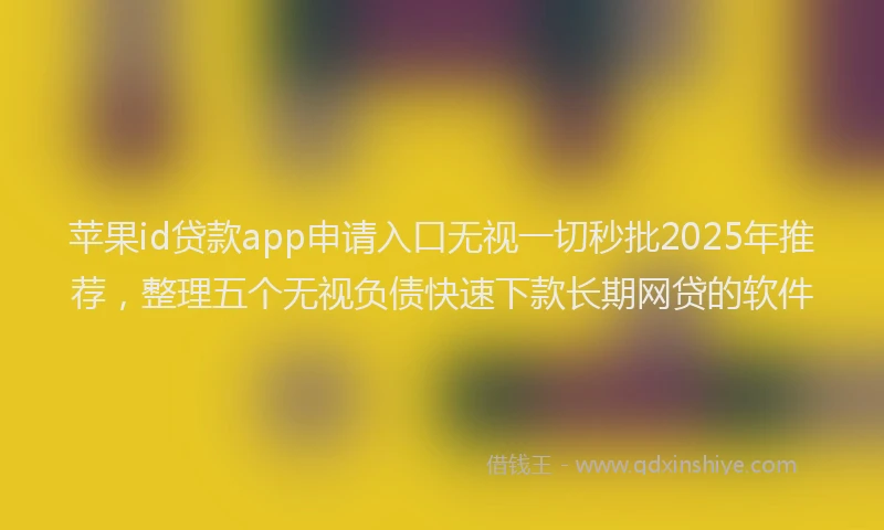 苹果id贷款app申请入口无视一切秒批2025年推荐，整理五个无视负债快速下款长期网贷的软件