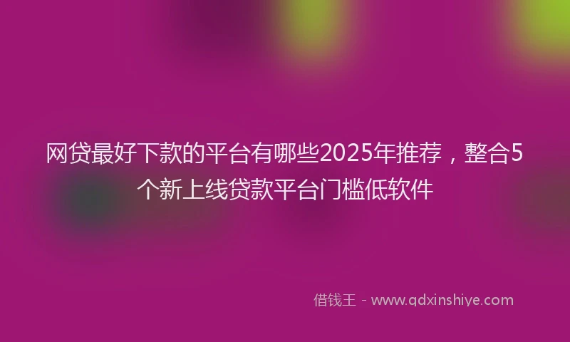 网贷最好下款的平台有哪些2025年推荐，整合5个新上线贷款平台门槛低软件
