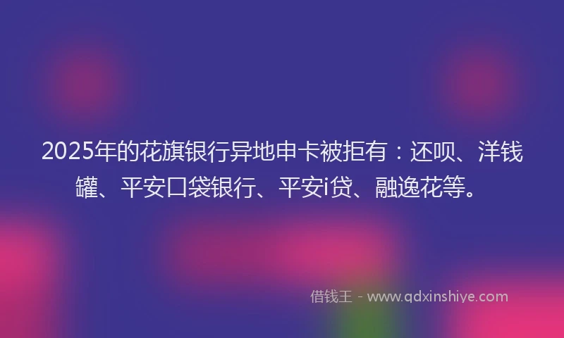 2025年的花旗银行异地申卡被拒有：还呗、洋钱罐、平安口袋银行、平安i贷、融逸花等。
