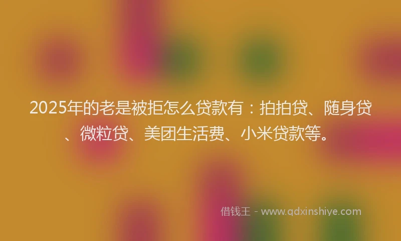 2025年的老是被拒怎么贷款有：拍拍贷、随身贷、微粒贷、美团生活费、小米贷款等。