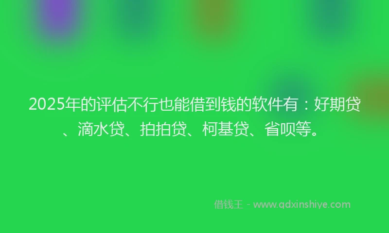 2025年的评估不行也能借到钱的软件有：好期贷、滴水贷、拍拍贷、柯基贷、省呗等。