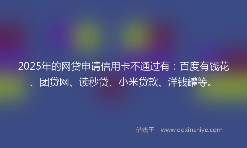 2025年的网贷申请信用卡不通过有：百度有钱花、团贷网、读秒贷、小米贷款、洋钱罐等。