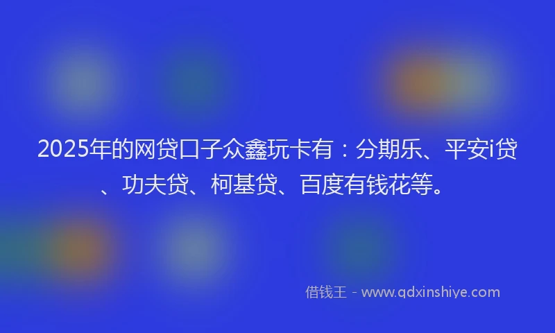 2025年的网贷口子众鑫玩卡有：分期乐、平安i贷、功夫贷、柯基贷、百度有钱花等。