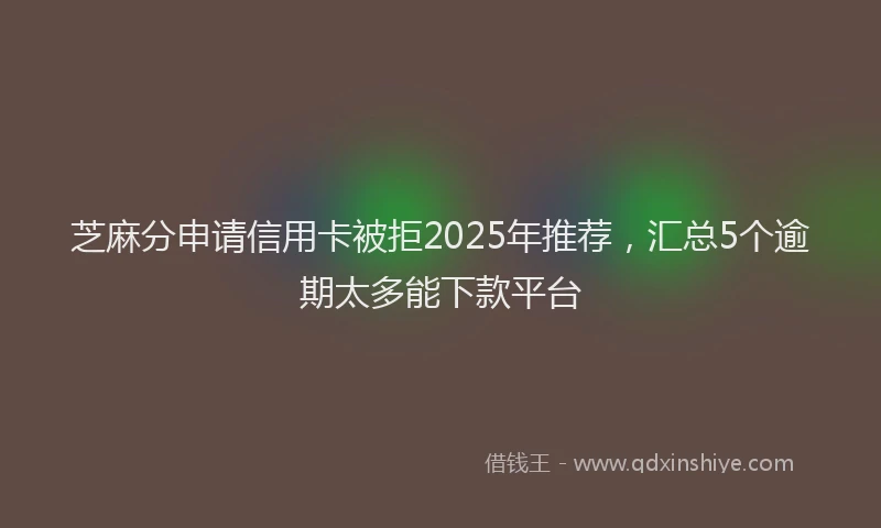 芝麻分申请信用卡被拒2025年推荐，汇总5个逾期太多能下款平台