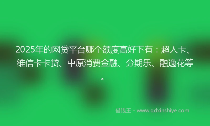 2025年的网贷平台哪个额度高好下有：超人卡、维信卡卡贷、中原消费金融、分期乐、融逸花等。