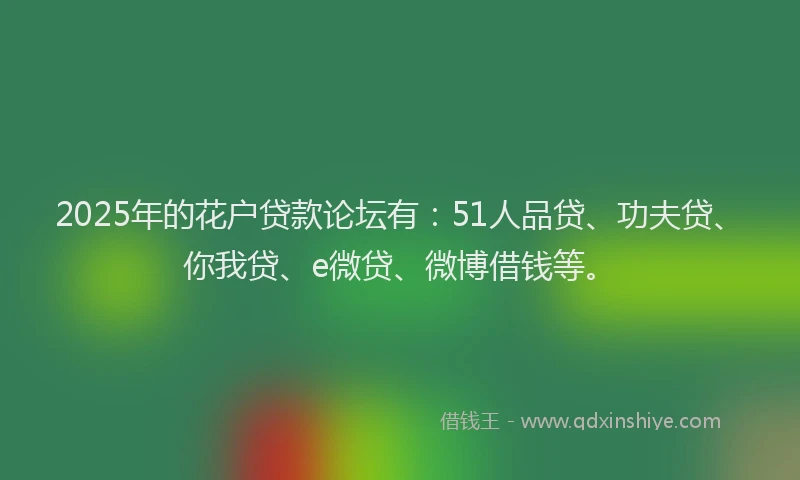 2025年的花户贷款论坛有：51人品贷、功夫贷、你我贷、e微贷、微博借钱等。