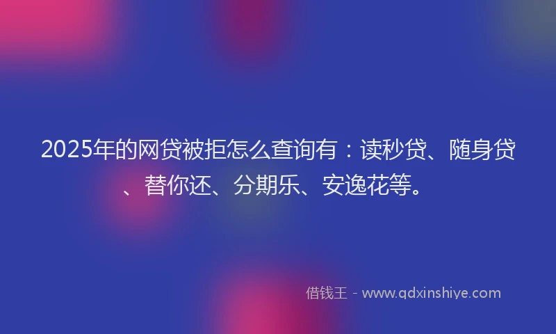 2025年的网贷被拒怎么查询有：读秒贷、随身贷、替你还、分期乐、安逸花等。