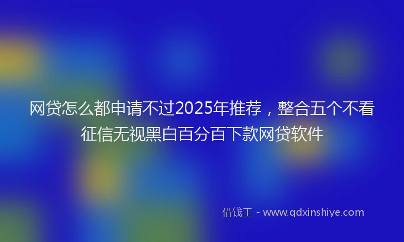 网贷怎么都申请不过2025年推荐，整合五个不看征信无视黑白百分百下款网贷软件
