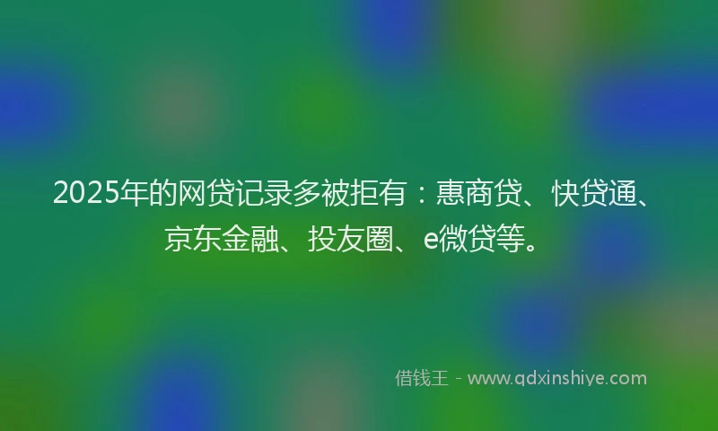 2025年的网贷记录多被拒有：惠商贷、快贷通、京东金融、投友圈、e微贷等。