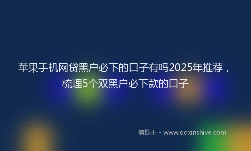 苹果手机网贷黑户必下的口子有吗2025年推荐，梳理5个双黑户必下款的口子