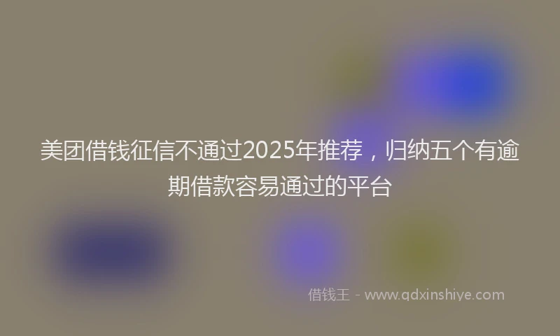 美团借钱征信不通过2025年推荐，归纳五个有逾期借款容易通过的平台