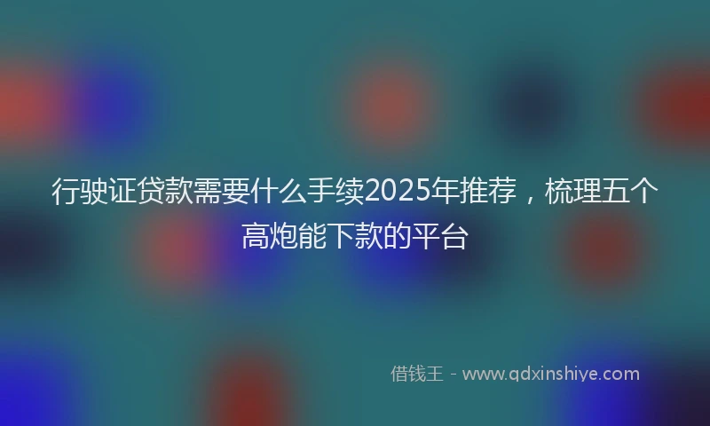 行驶证贷款需要什么手续2025年推荐，梳理五个高炮能下款的平台