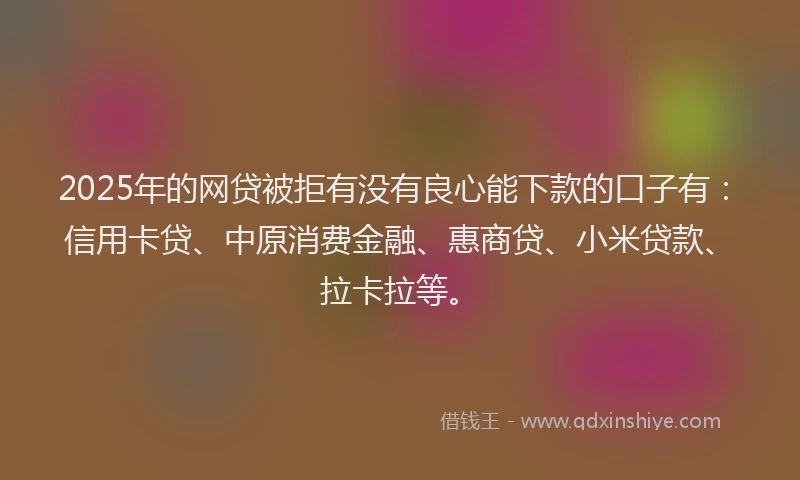 2025年的网贷被拒有没有良心能下款的口子有：信用卡贷、中原消费金融、惠商贷、小米贷款、拉卡拉等。