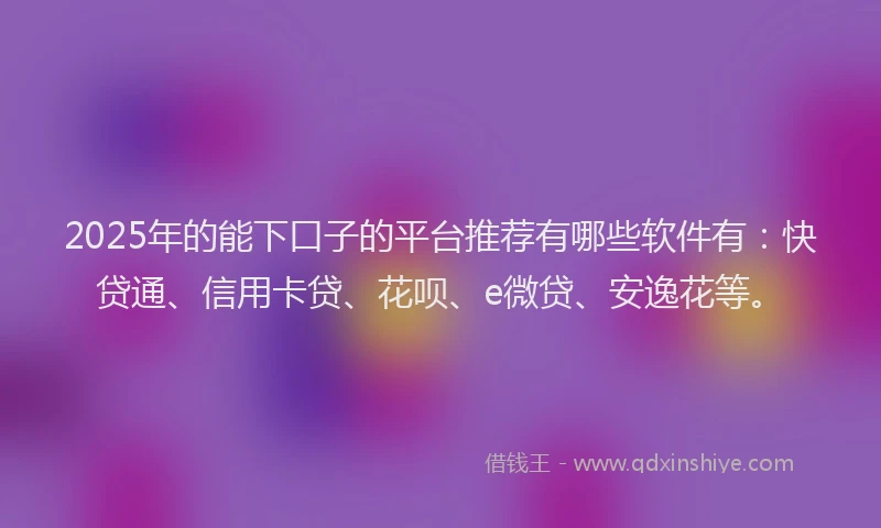 2025年的能下口子的平台推荐有哪些软件有：快贷通、信用卡贷、花呗、e微贷、安逸花等。